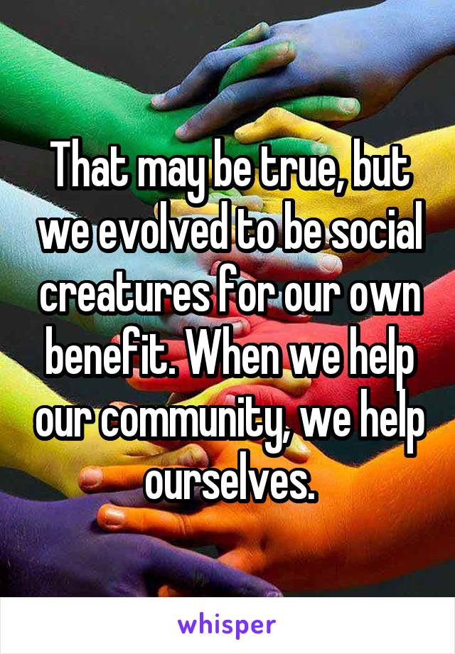That may be true, but we evolved to be social creatures for our own benefit. When we help our community, we help ourselves.