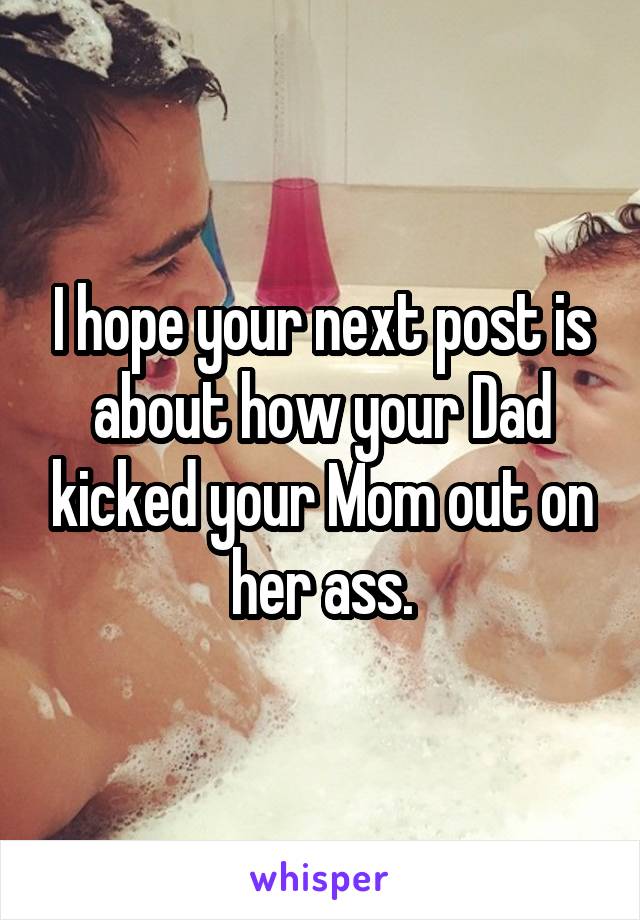 I hope your next post is about how your Dad kicked your Mom out on her ass.