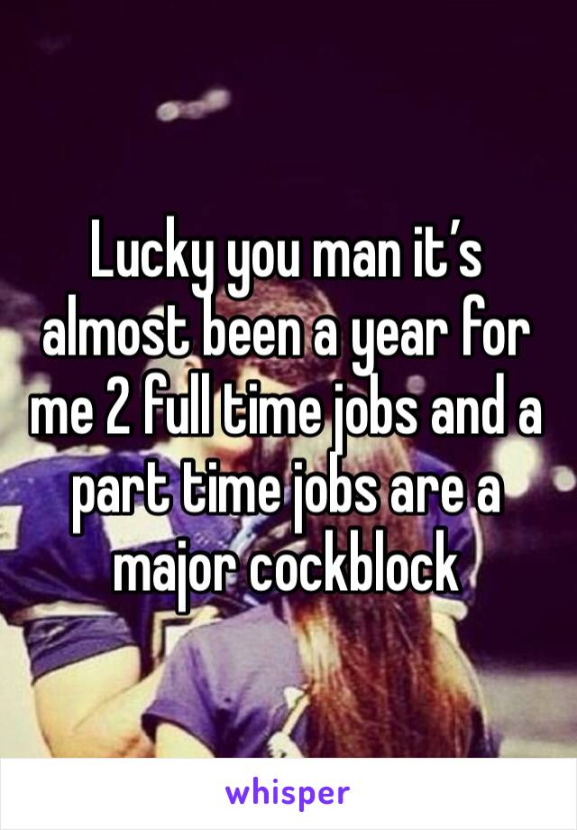 Lucky you man it’s almost been a year for me 2 full time jobs and a part time jobs are a major cockblock 