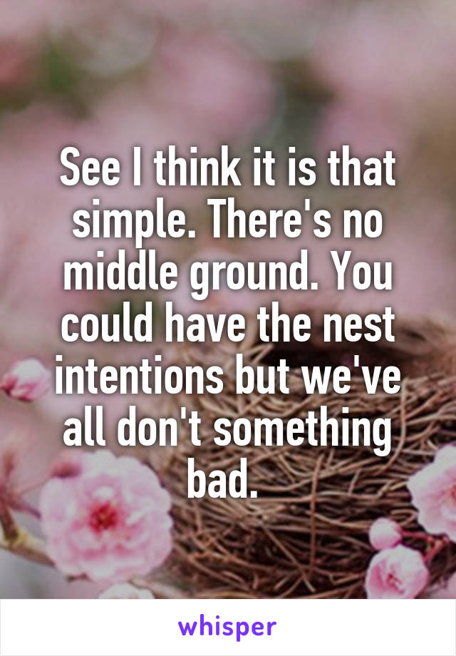 See I think it is that simple. There's no middle ground. You could have the nest intentions but we've all don't something bad. 