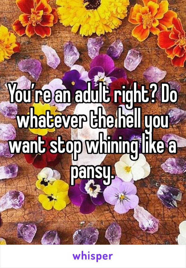You’re an adult right? Do whatever the hell you want stop whining like a pansy. 