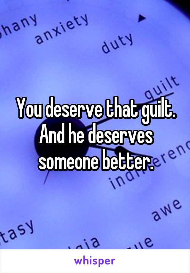 You deserve that guilt. And he deserves someone better.