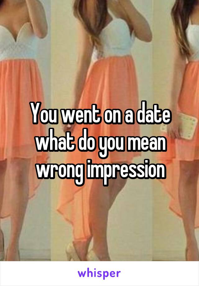 You went on a date what do you mean wrong impression