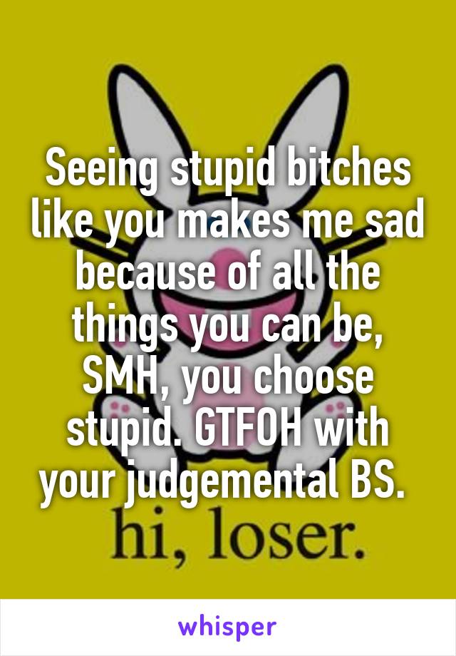 Seeing stupid bitches like you makes me sad because of all the things you can be, SMH, you choose stupid. GTFOH with your judgemental BS. 