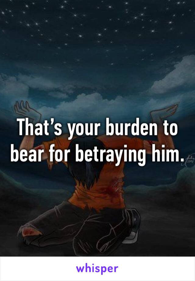That’s your burden to bear for betraying him.