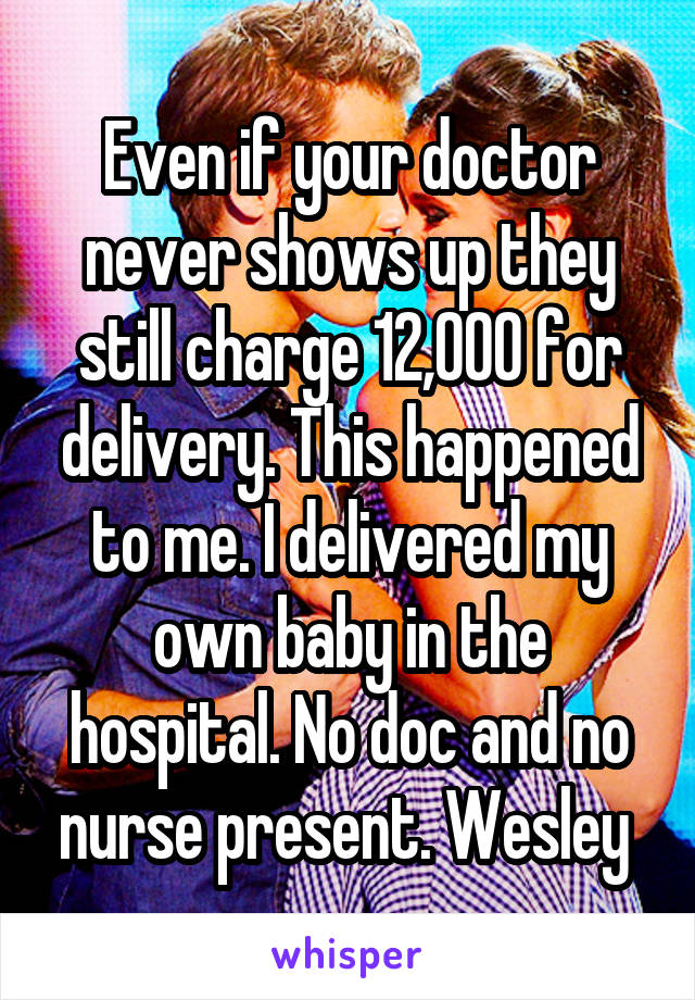 Even if your doctor never shows up they still charge 12,000 for delivery. This happened to me. I delivered my own baby in the hospital. No doc and no nurse present. Wesley 