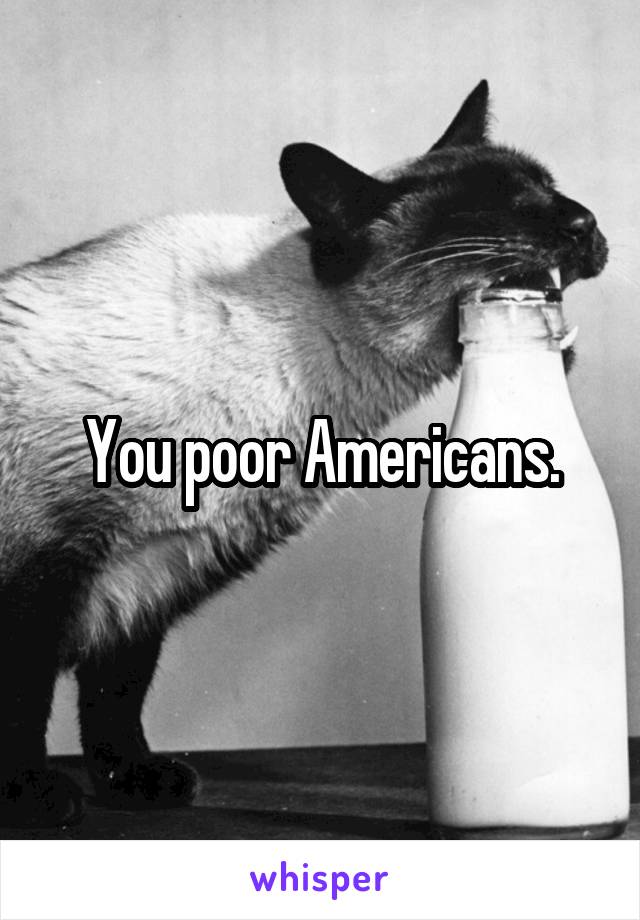 You poor Americans.