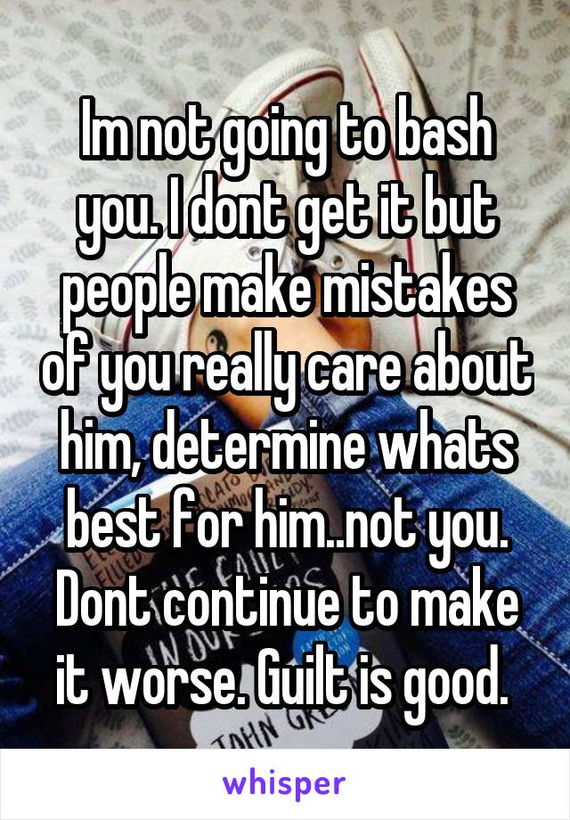 Im not going to bash you. I dont get it but people make mistakes of you really care about him, determine whats best for him..not you. Dont continue to make it worse. Guilt is good. 
