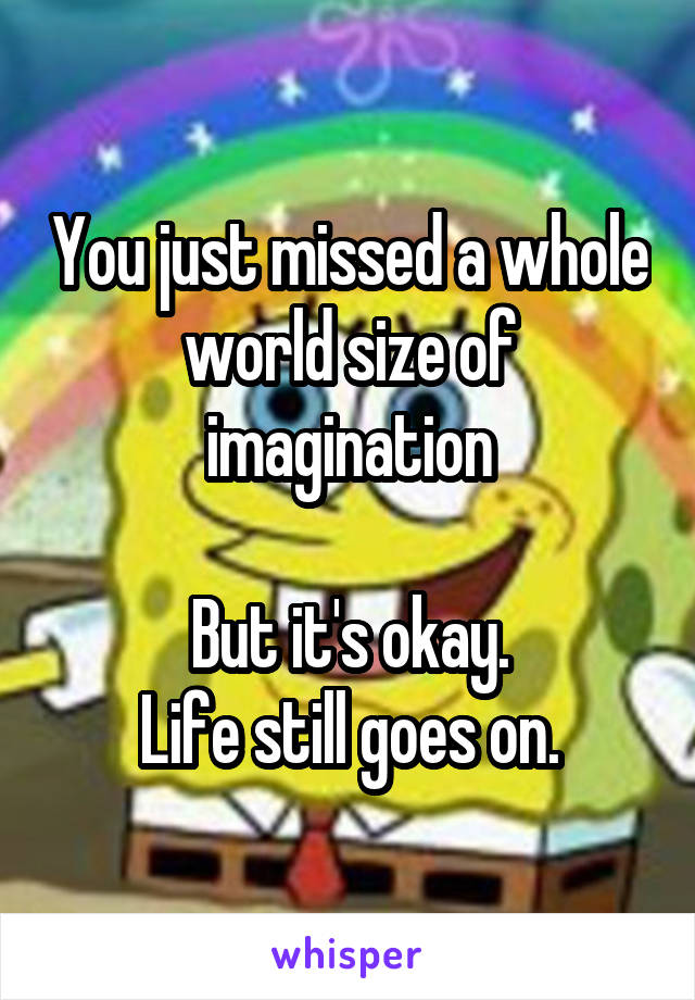 You just missed a whole world size of imagination

But it's okay.
Life still goes on.