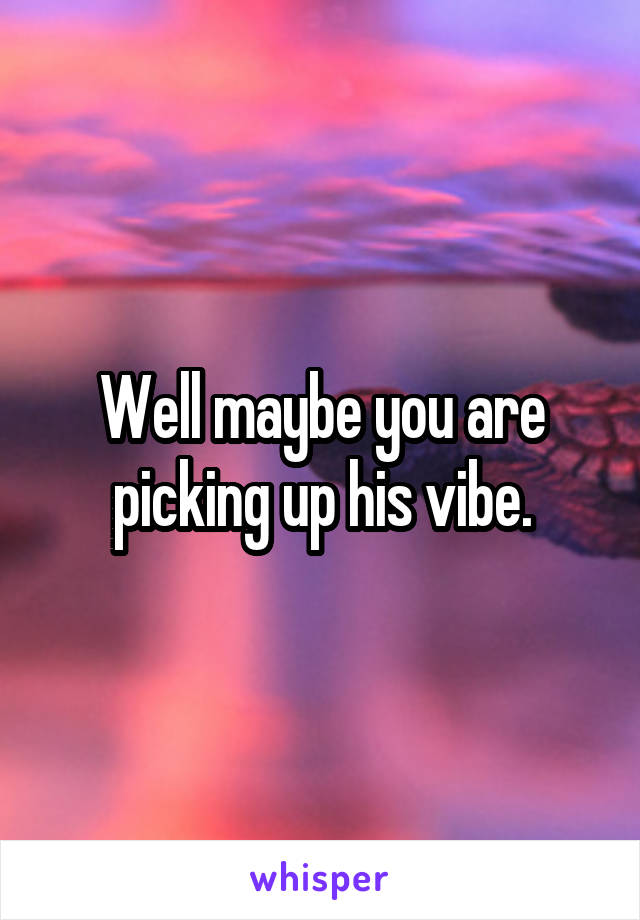 Well maybe you are picking up his vibe.