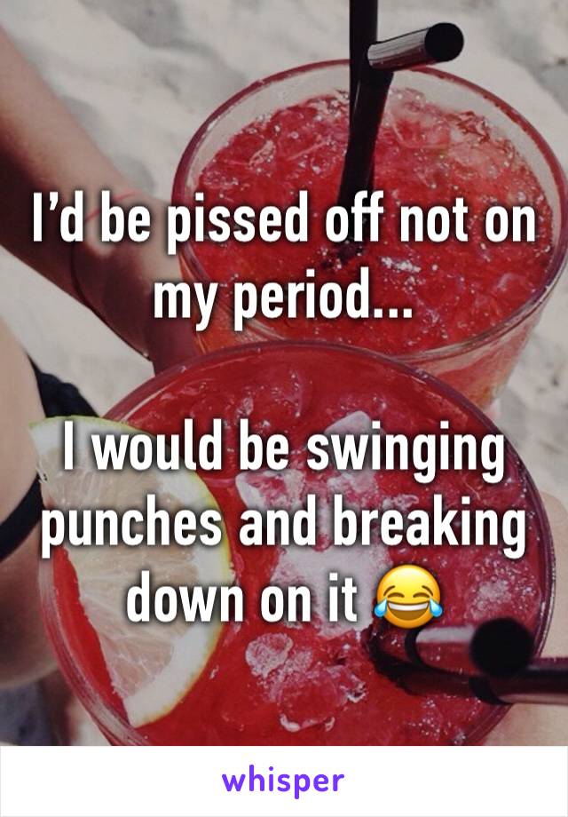 I’d be pissed off not on my period...

I would be swinging punches and breaking down on it 😂