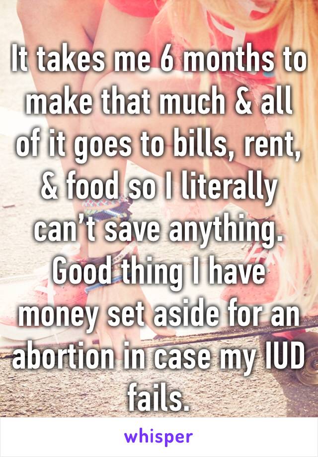 It takes me 6 months to make that much & all of it goes to bills, rent, & food so I literally can’t save anything. Good thing I have money set aside for an abortion in case my IUD fails.