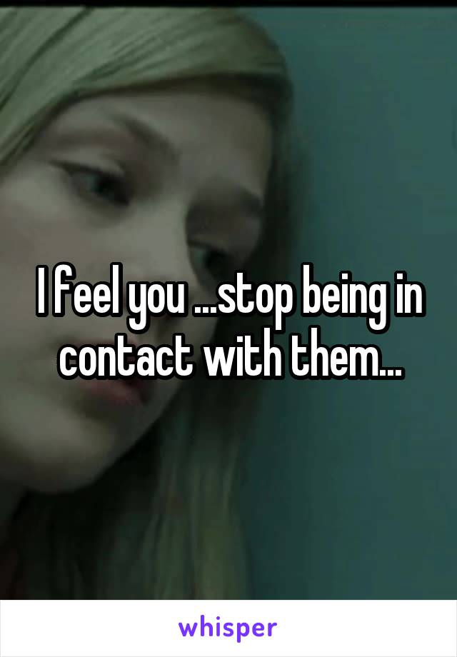 I feel you ...stop being in contact with them...