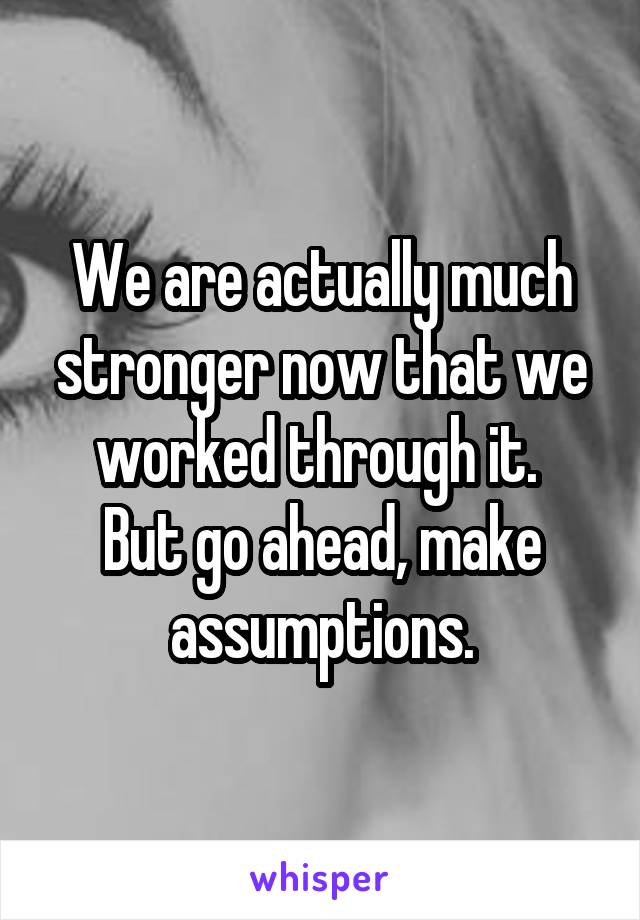 We are actually much stronger now that we worked through it. 
But go ahead, make assumptions.