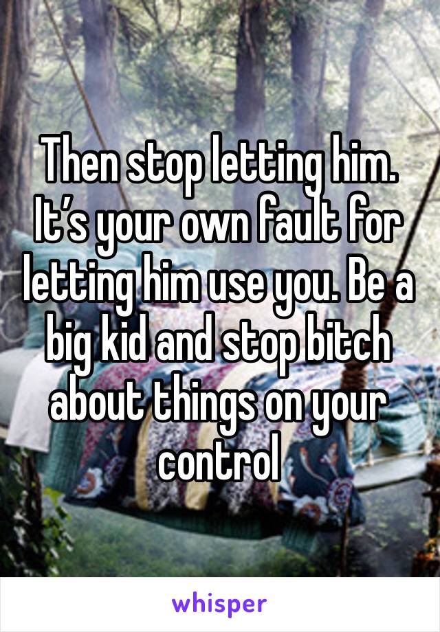 Then stop letting him. It’s your own fault for letting him use you. Be a big kid and stop bitch about things on your control 