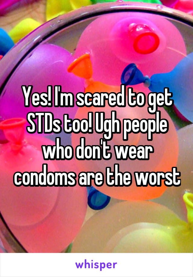 Yes! I'm scared to get STDs too! Ugh people who don't wear condoms are the worst