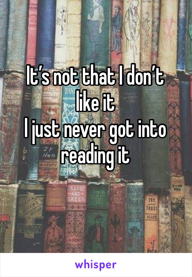 It’s not that I don’t like it
I just never got into reading it