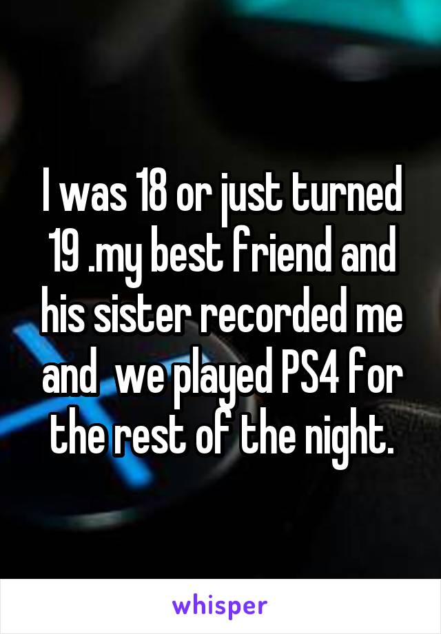 I was 18 or just turned 19 .my best friend and his sister recorded me and  we played PS4 for the rest of the night.
