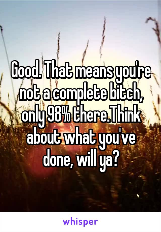 Good. That means you're not a complete bitch, only 98% there.Think about what you've done, will ya?