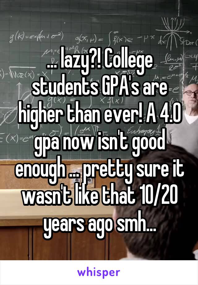 ... lazy?! College students GPA's are higher than ever! A 4.0 gpa now isn't good enough ... pretty sure it wasn't like that 10/20 years ago smh...