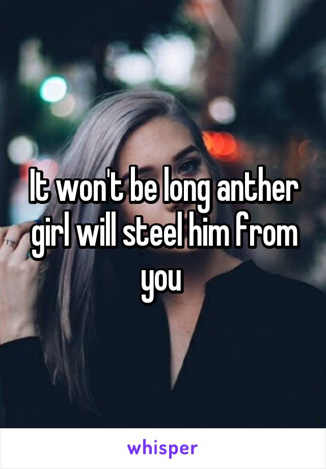 It won't be long anther girl will steel him from you 