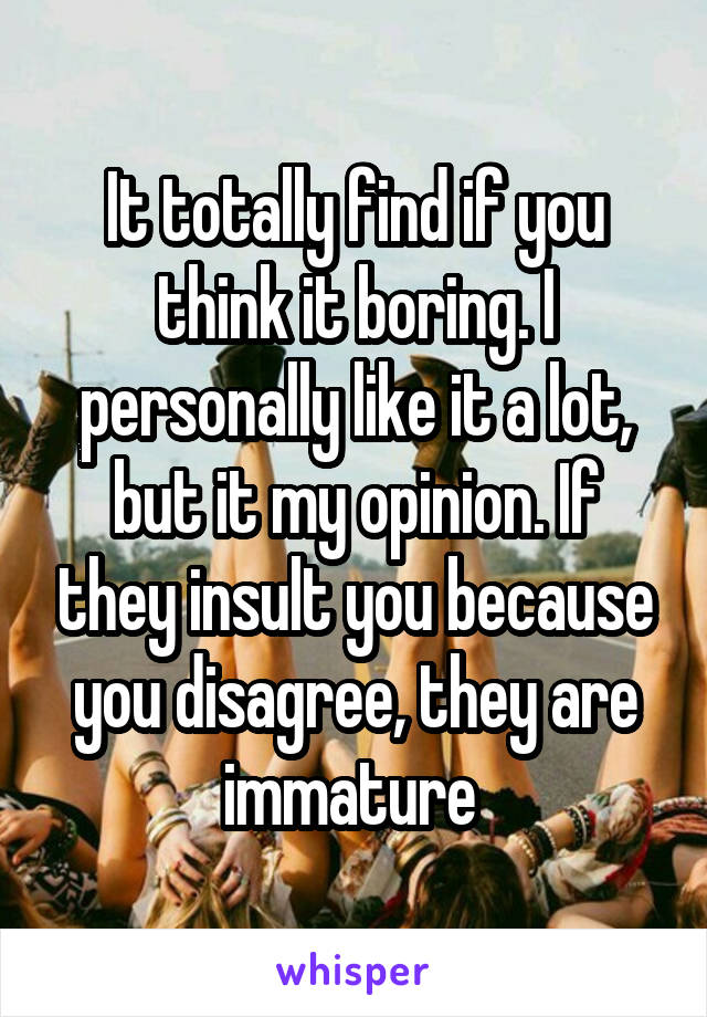 It totally find if you think it boring. I personally like it a lot, but it my opinion. If they insult you because you disagree, they are immature 