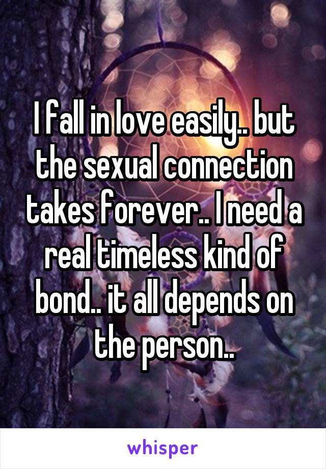 I fall in love easily.. but the sexual connection takes forever.. I need a real timeless kind of bond.. it all depends on the person..