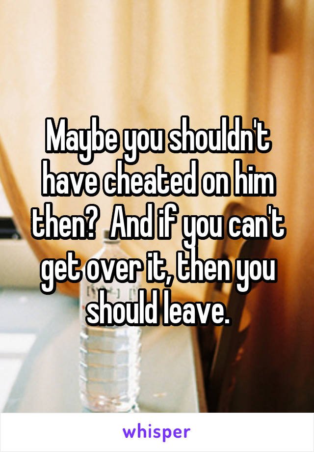 Maybe you shouldn't have cheated on him then?  And if you can't get over it, then you should leave.