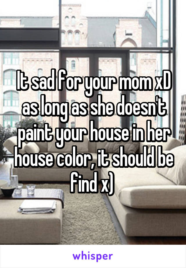 It sad for your mom xD as long as she doesn't paint your house in her house color, it should be find x) 