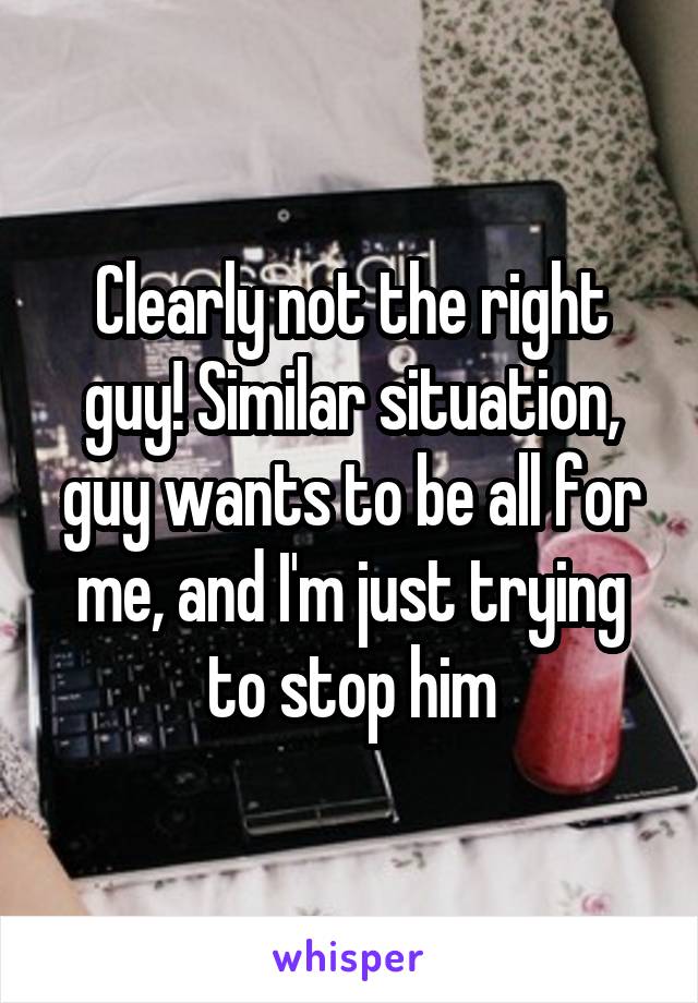 Clearly not the right guy! Similar situation, guy wants to be all for me, and I'm just trying to stop him