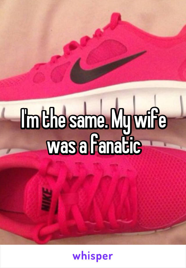 I'm the same. My wife was a fanatic