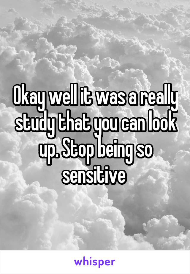 Okay well it was a really study that you can look up. Stop being so sensitive 