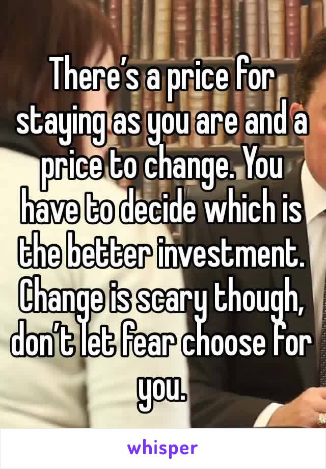There’s a price for staying as you are and a price to change. You have to decide which is the better investment. Change is scary though, don’t let fear choose for you.