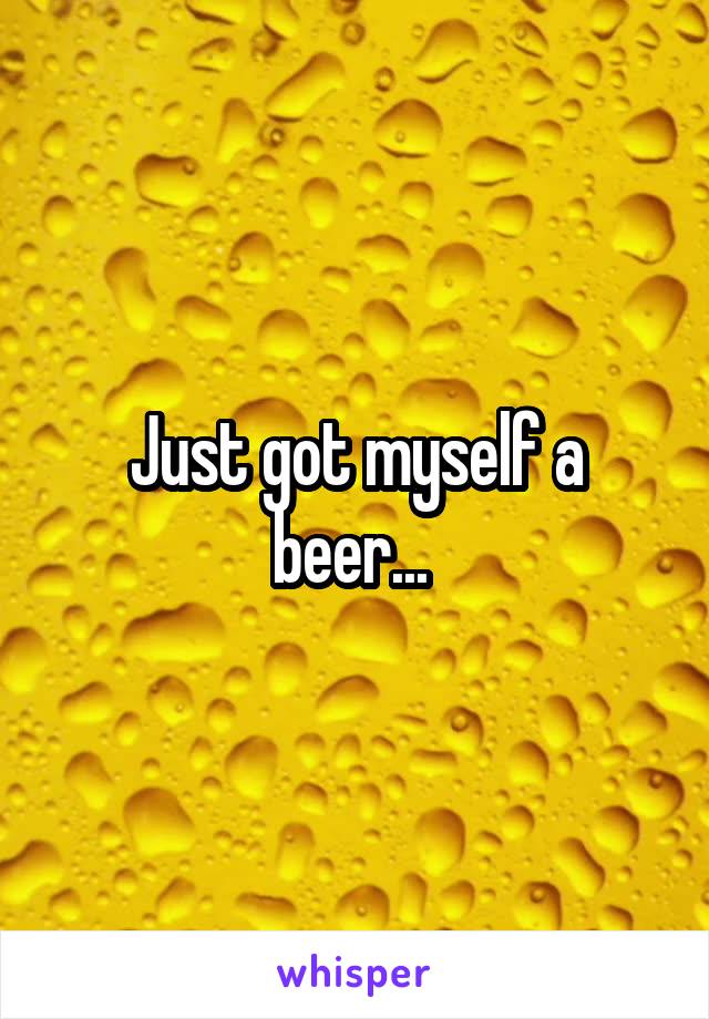 Just got myself a beer... 