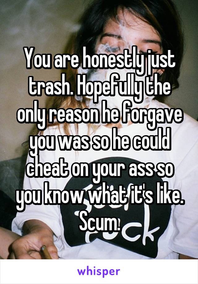 You are honestly just trash. Hopefully the only reason he forgave you was so he could cheat on your ass so you know what it's like. Scum.