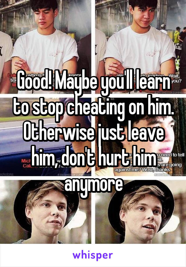 Good! Maybe you'll learn to stop cheating on him. Otherwise just leave him, don't hurt him anymore