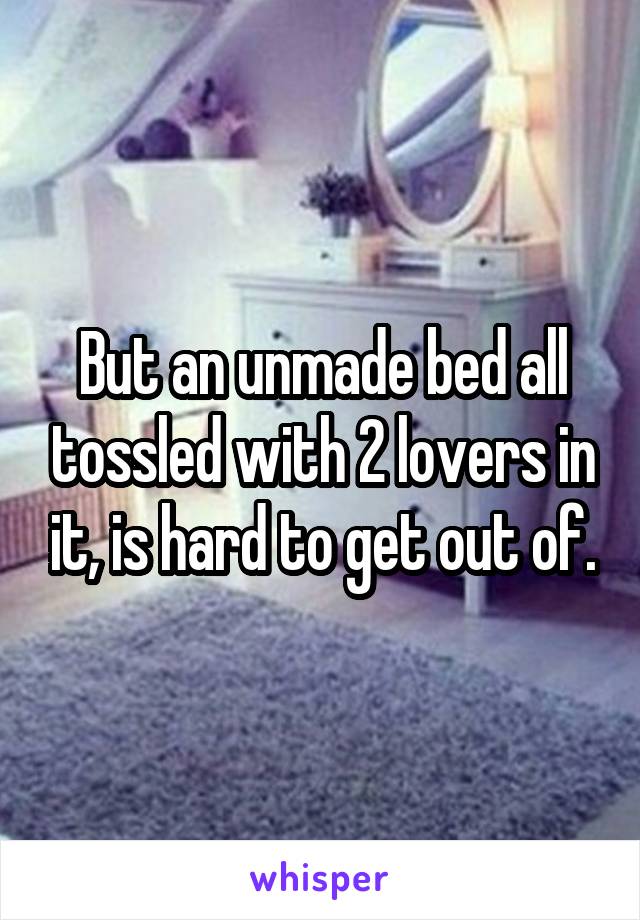 But an unmade bed all tossled with 2 lovers in it, is hard to get out of.