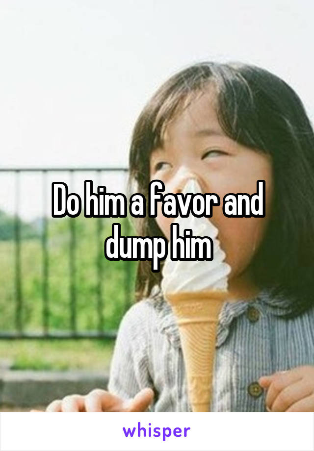 Do him a favor and dump him