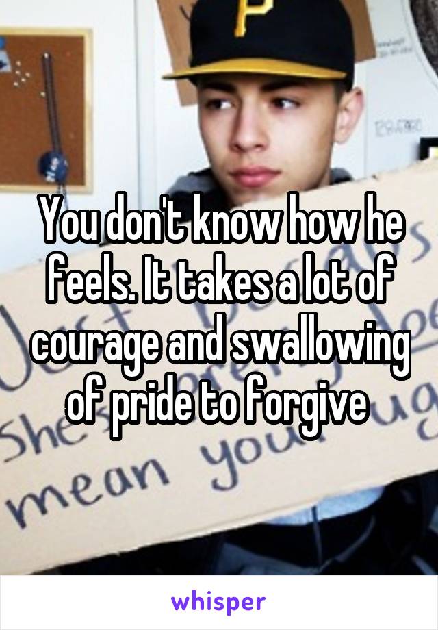 You don't know how he feels. It takes a lot of courage and swallowing of pride to forgive 