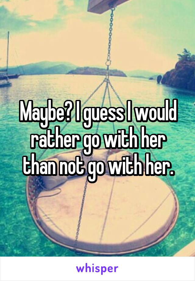 Maybe? I guess I would rather go with her than not go with her.