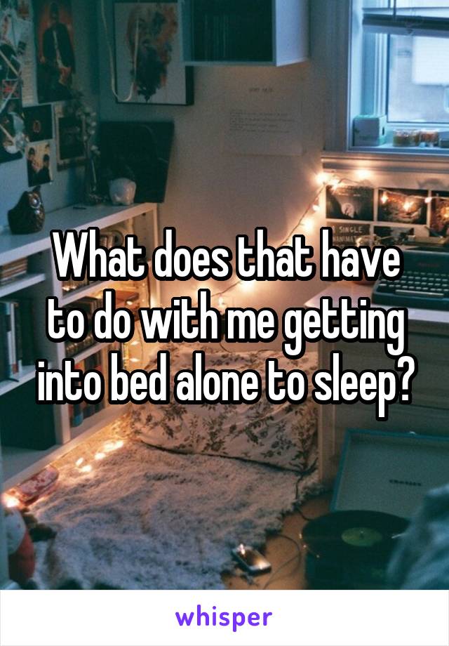 What does that have to do with me getting into bed alone to sleep?