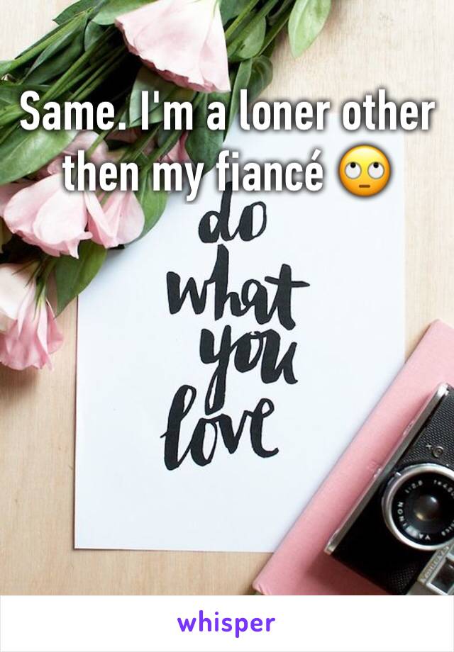 Same. I'm a loner other then my fiancé 🙄