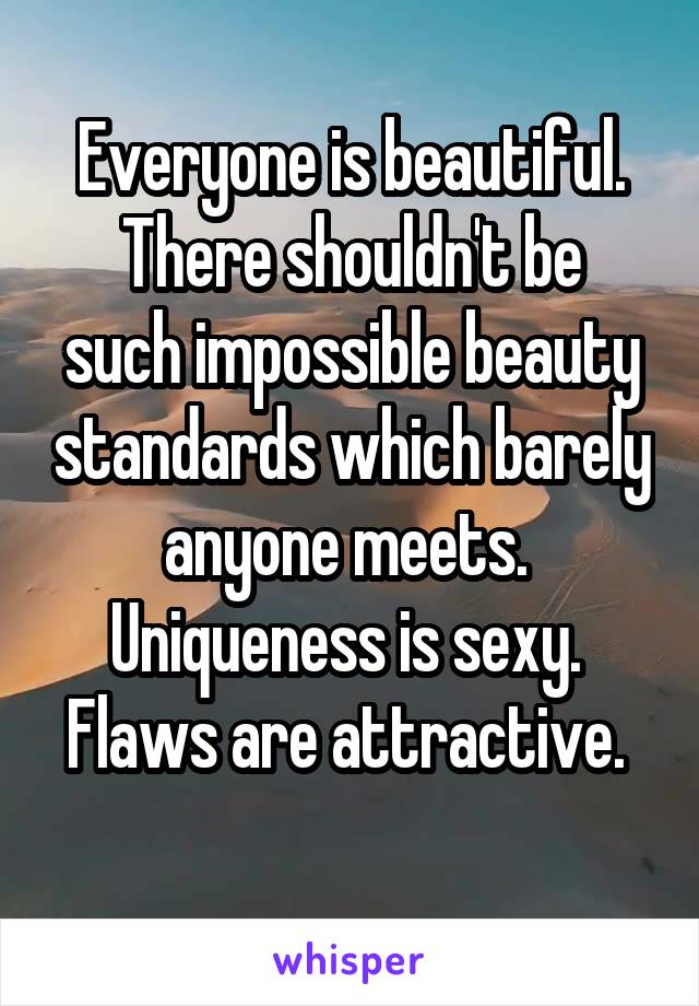 Everyone is beautiful.
There shouldn't be such impossible beauty standards which barely anyone meets. 
Uniqueness is sexy. 
Flaws are attractive. 
