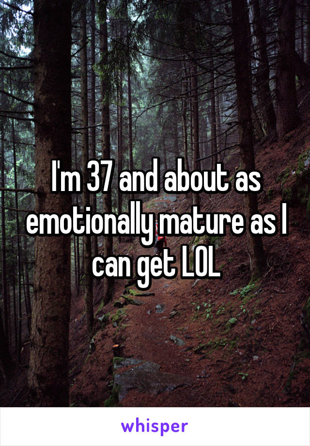 I'm 37 and about as emotionally mature as I can get LOL