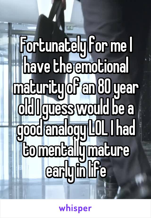 Fortunately for me I have the emotional maturity of an 80 year old I guess would be a good analogy LOL I had to mentally mature early in life
