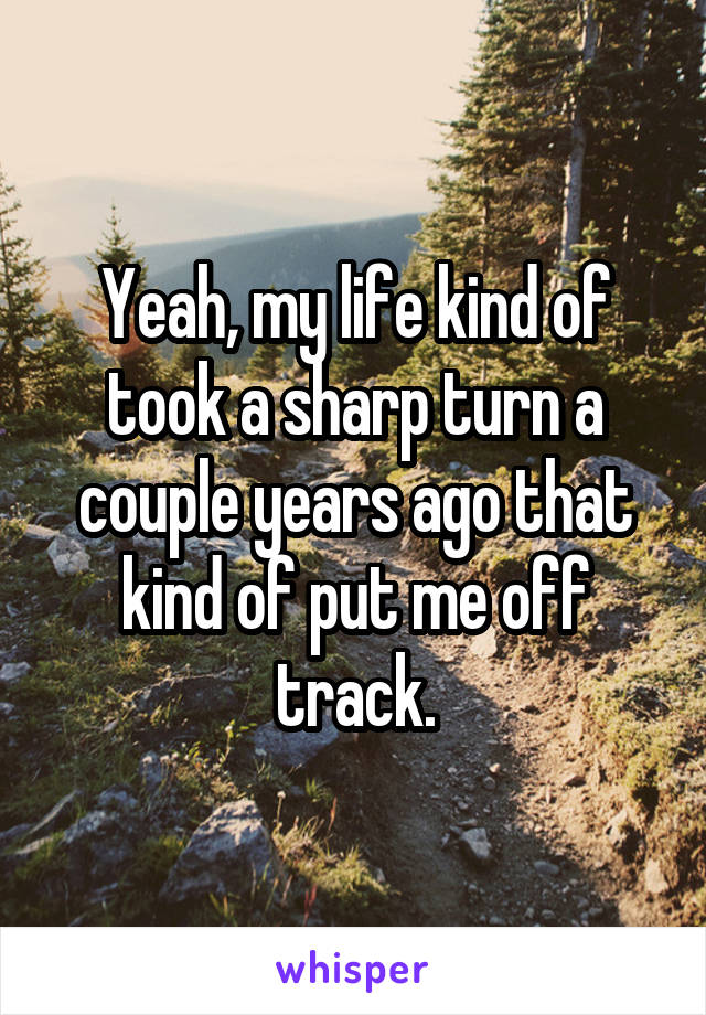 Yeah, my life kind of took a sharp turn a couple years ago that kind of put me off track.