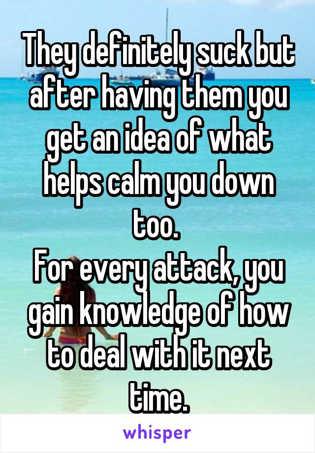 They definitely suck but after having them you get an idea of what helps calm you down too. 
For every attack, you gain knowledge of how to deal with it next time.