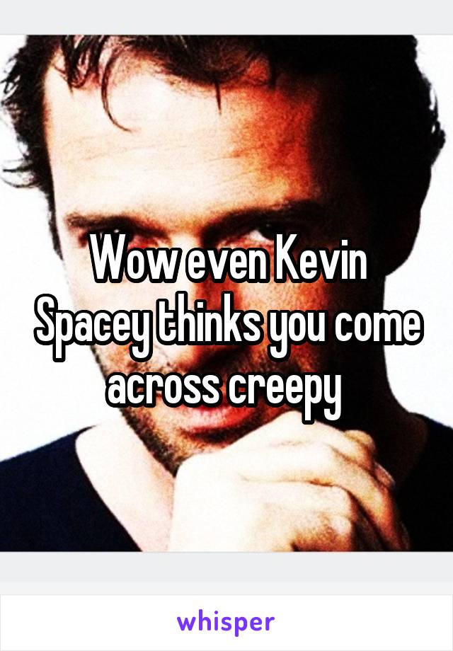 Wow even Kevin Spacey thinks you come across creepy 