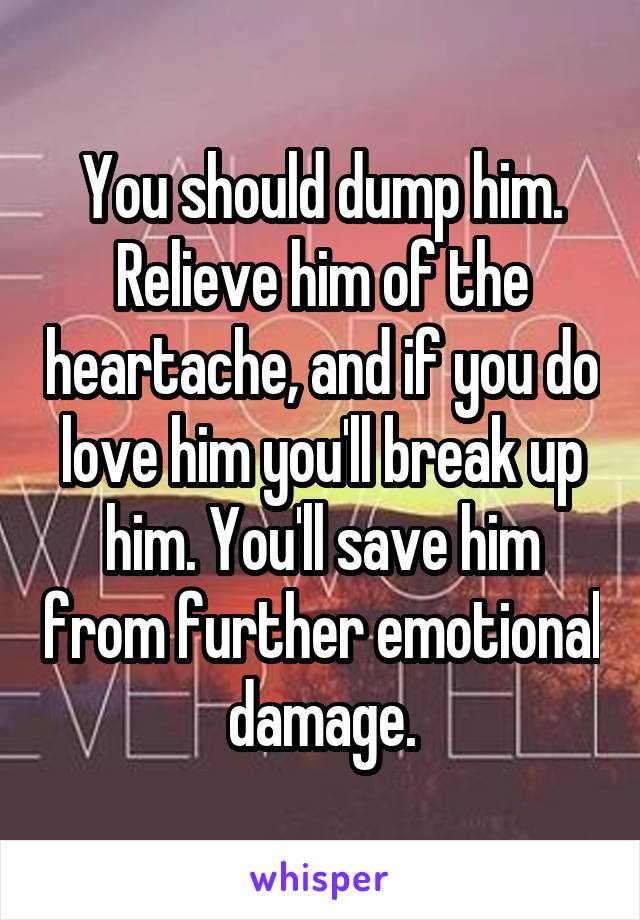 You should dump him. Relieve him of the heartache, and if you do love him you'll break up him. You'll save him from further emotional damage.