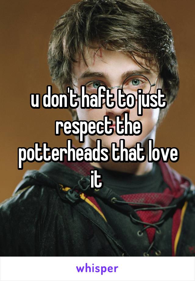 u don't haft to just respect the potterheads that love it 